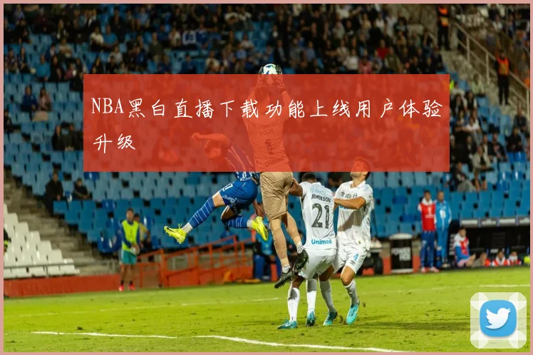 NBA黑白直播下载功能上线用户体验升级