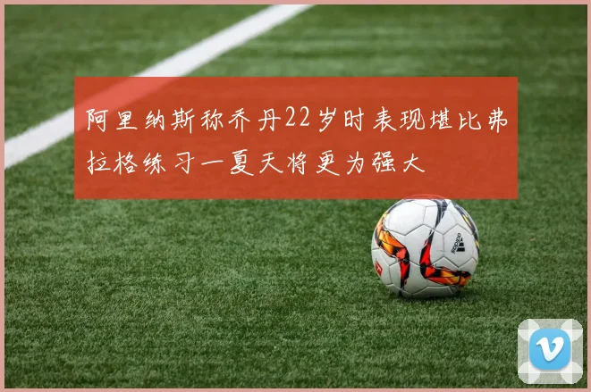 阿里纳斯称乔丹22岁时表现堪比弗拉格练习一夏天将更为强大