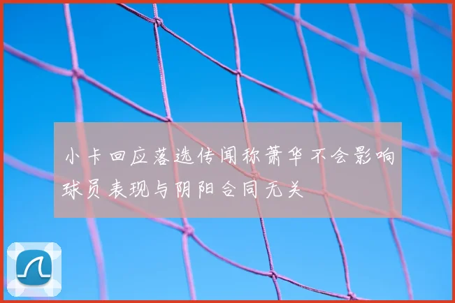 小卡回应落选传闻称萧华不会影响球员表现与阴阳合同无关