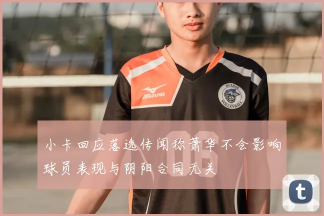小卡回应落选传闻称萧华不会影响球员表现与阴阳合同无关