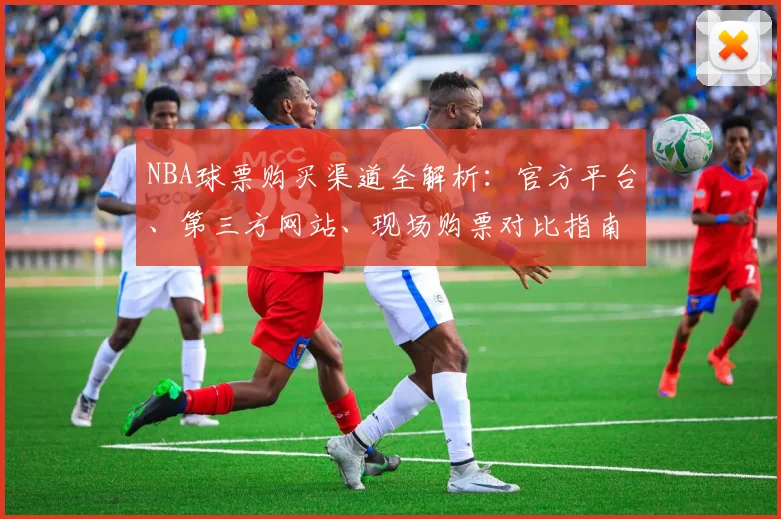 NBA球票购买渠道全解析：官方平台、第三方网站、现场购票对比指南