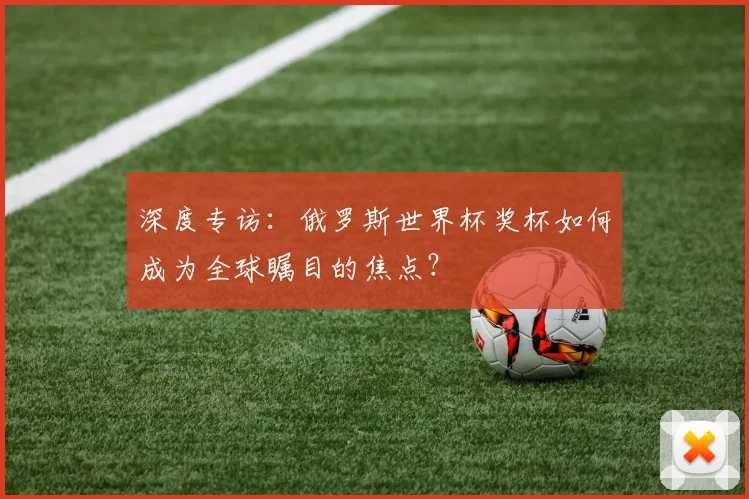 深度专访：俄罗斯世界杯奖杯如何成为全球瞩目的焦点？