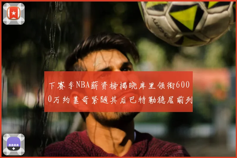 下赛季NBA薪资榜揭晓库里领衔6000万约基奇紧随其后巴特勒稳居前列