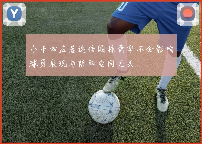 小卡回应落选传闻称萧华不会影响球员表现与阴阳合同无关