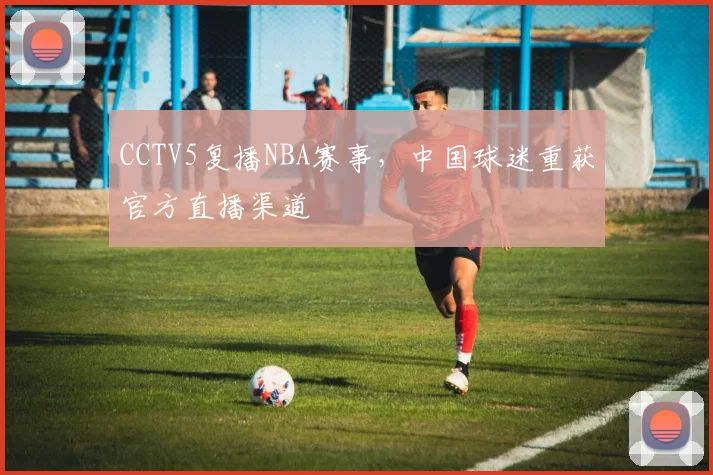CCTV5复播NBA赛事，中国球迷重获官方直播渠道