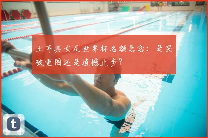 土耳其女足世界杯名额悬念：是突破重围还是遗憾止步？
