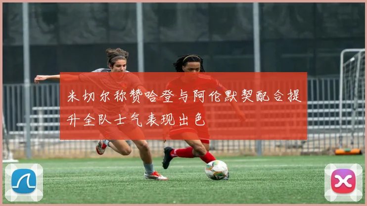 米切尔称赞哈登与阿伦默契配合提升全队士气表现出色