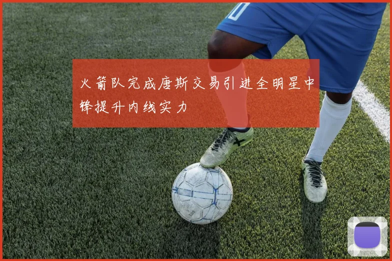 火箭队完成唐斯交易引进全明星中锋提升内线实力