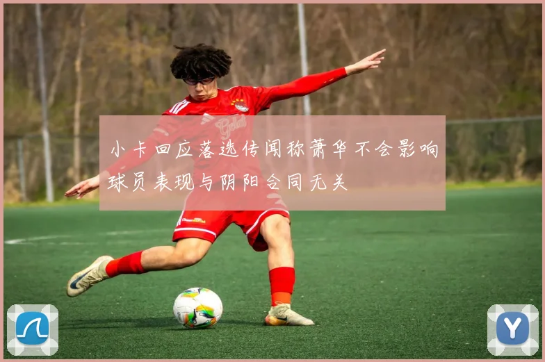 小卡回应落选传闻称萧华不会影响球员表现与阴阳合同无关