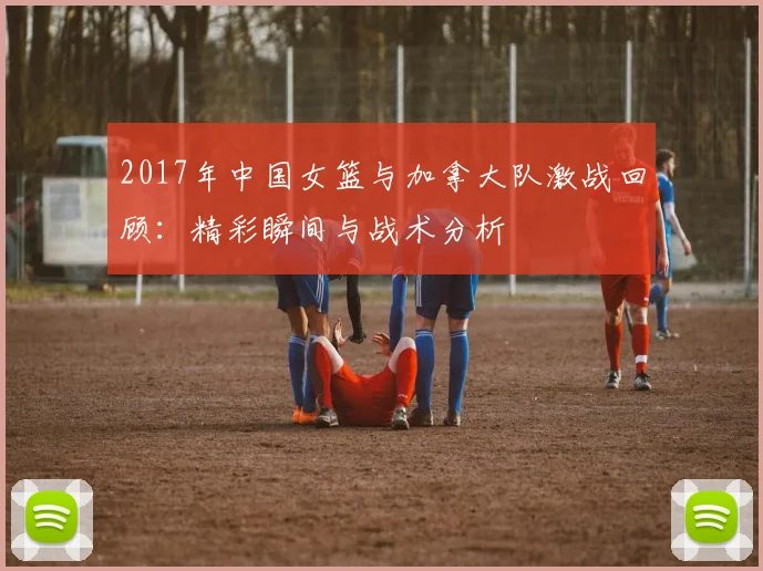 2017年中国女篮与加拿大队激战回顾：精彩瞬间与战术分析