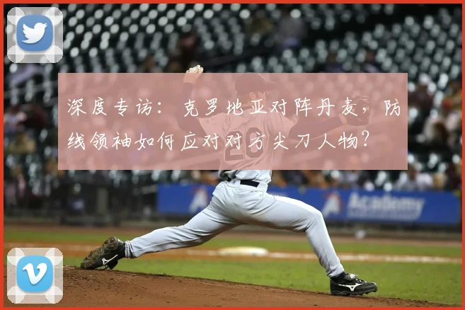 深度专访：克罗地亚对阵丹麦，防线领袖如何应对对方尖刀人物？