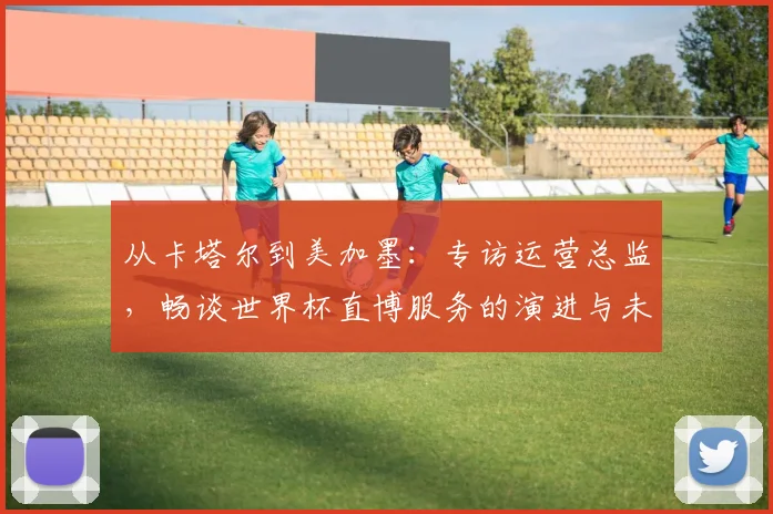 从卡塔尔到美加墨：专访运营总监，畅谈世界杯直博服务的演进与未来