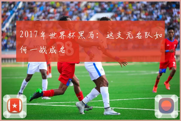 2017年世界杯黑马:这支无名队如何一战成名