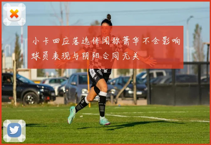 小卡回应落选传闻称萧华不会影响球员表现与阴阳合同无关