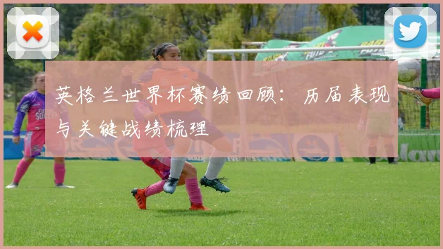 英格兰世界杯赛绩回顾：历届表现与关键战绩梳理