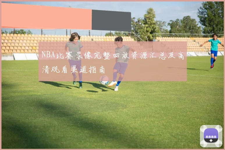 NBA比赛录像完整回放资源汇总及高清观看渠道指南