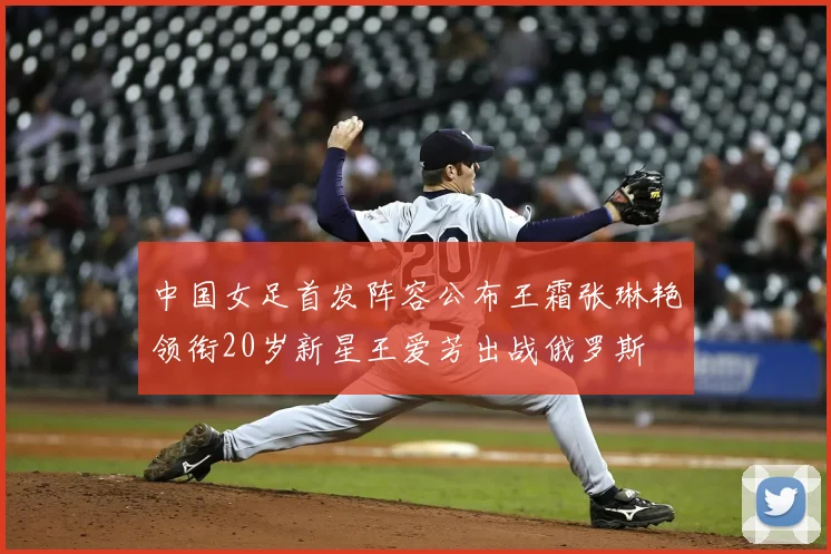 中国女足首发阵容公布王霜张琳艳领衔20岁新星王爱芳出战俄罗斯