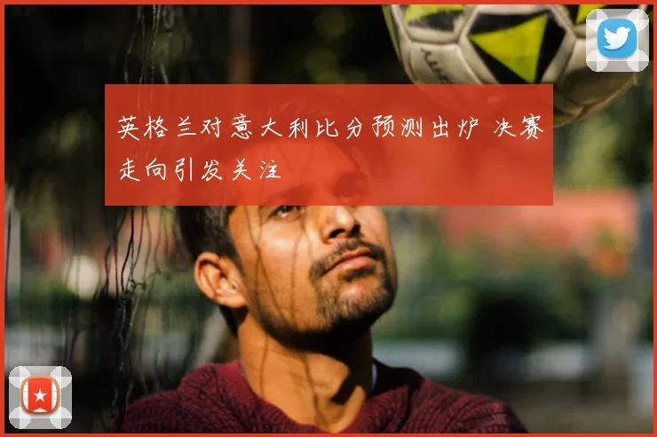 英格兰对意大利比分预测出炉 决赛走向引发关注