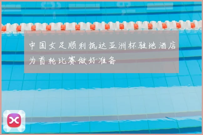 中国女足顺利抵达亚洲杯驻地酒店为首轮比赛做好准备