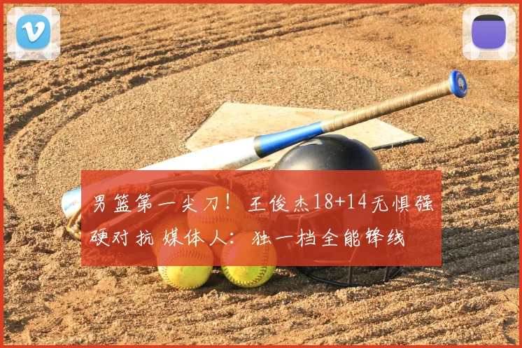 男篮第一尖刀！王俊杰18+14无惧强硬对抗 媒体人：独一档全能锋线