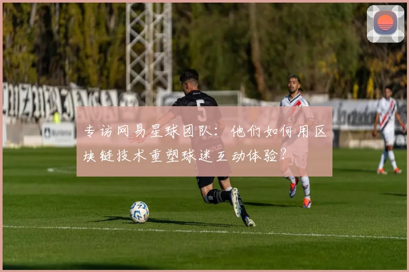 专访网易星球团队：他们如何用区块链技术重塑球迷互动体验？