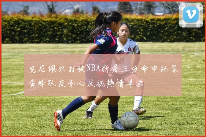 克尼佩尔打破NBA新秀三分命中纪录黄蜂队友齐心庆祝热情洋溢