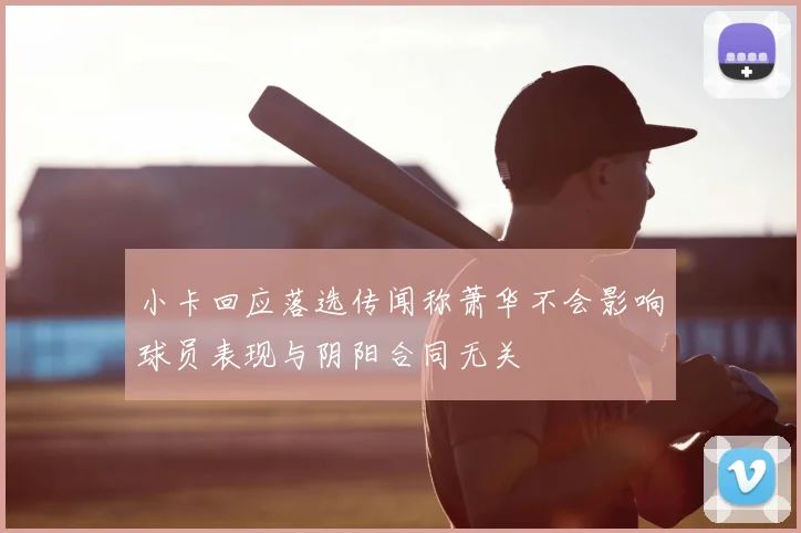 小卡回应落选传闻称萧华不会影响球员表现与阴阳合同无关