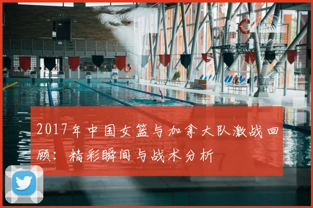 2017年中国女篮与加拿大队激战回顾：精彩瞬间与战术分析