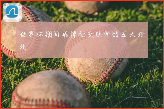 世界杯期间戒掉社交软件的五大好处