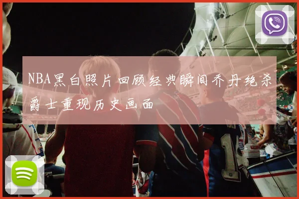 NBA黑白照片回顾经典瞬间乔丹绝杀爵士重现历史画面