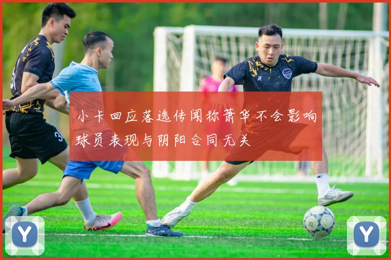 小卡回应落选传闻称萧华不会影响球员表现与阴阳合同无关