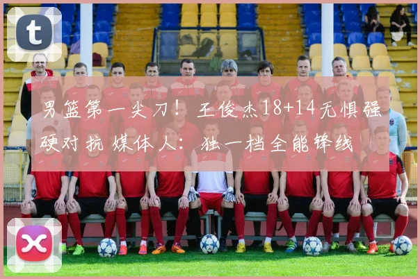 男篮第一尖刀！王俊杰18+14无惧强硬对抗 媒体人：独一档全能锋线