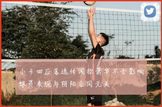 小卡回应落选传闻称萧华不会影响球员表现与阴阳合同无关