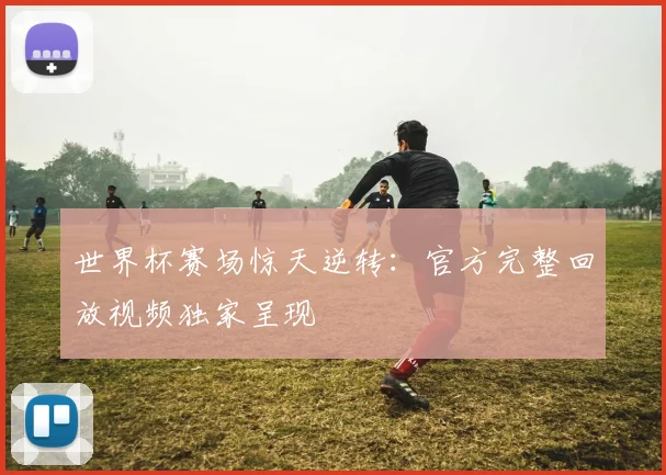世界杯赛场惊天逆转：官方完整回放视频独家呈现