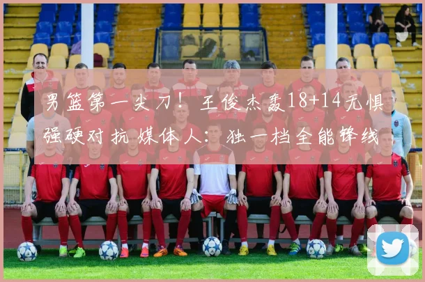 男篮第一尖刀！王俊杰轰18+14无惧强硬对抗 媒体人：独一档全能锋线