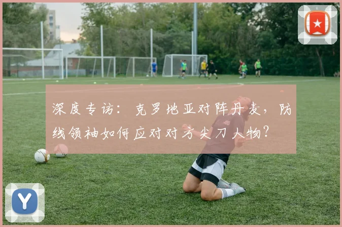 深度专访：克罗地亚对阵丹麦，防线领袖如何应对对方尖刀人物？