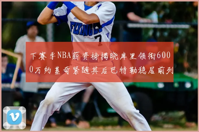 下赛季NBA薪资榜揭晓库里领衔6000万约基奇紧随其后巴特勒稳居前列