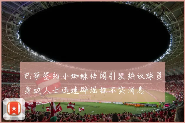 巴萨签约小蜘蛛传闻引发热议球员身边人士迅速辟谣称不实消息