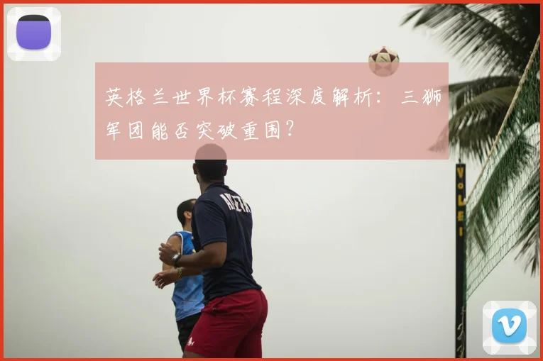 英格兰世界杯赛程深度解析：三狮军团能否突破重围？