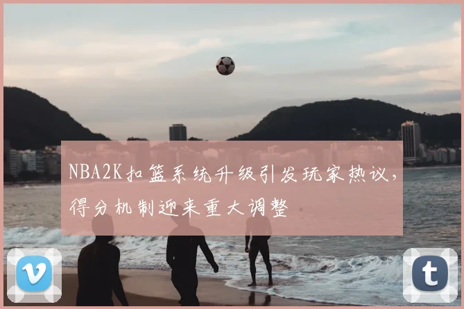 NBA2K扣篮系统升级引发玩家热议，得分机制迎来重大调整