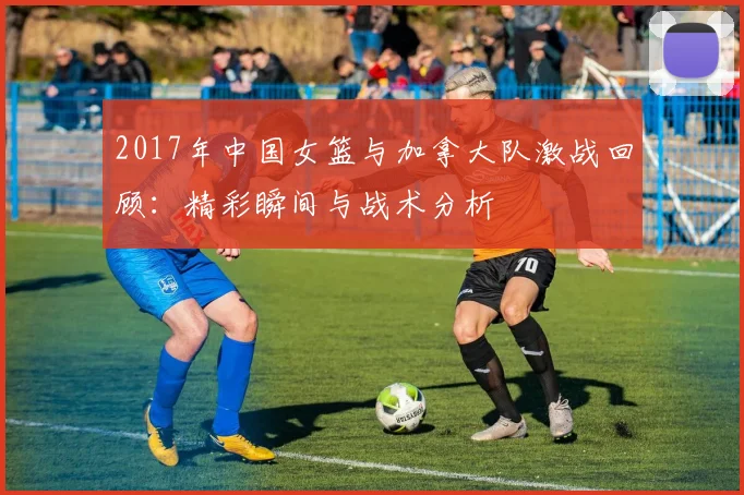 2017年中国女篮与加拿大队激战回顾：精彩瞬间与战术分析
