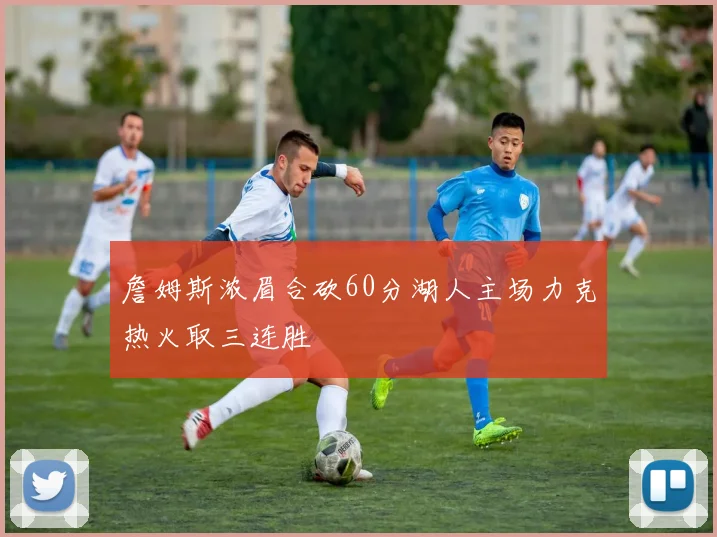 詹姆斯浓眉合砍60分湖人主场力克热火取三连胜