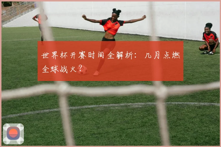 世界杯开赛时间全解析：几月点燃全球战火？