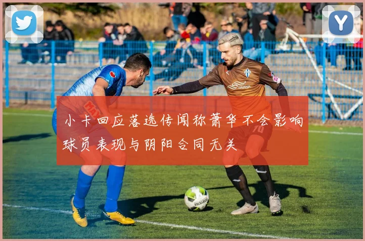 小卡回应落选传闻称萧华不会影响球员表现与阴阳合同无关