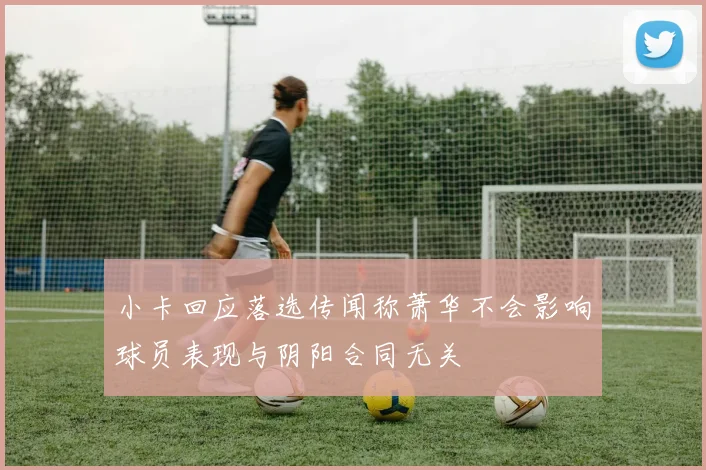 小卡回应落选传闻称萧华不会影响球员表现与阴阳合同无关