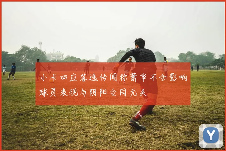 小卡回应落选传闻称萧华不会影响球员表现与阴阳合同无关