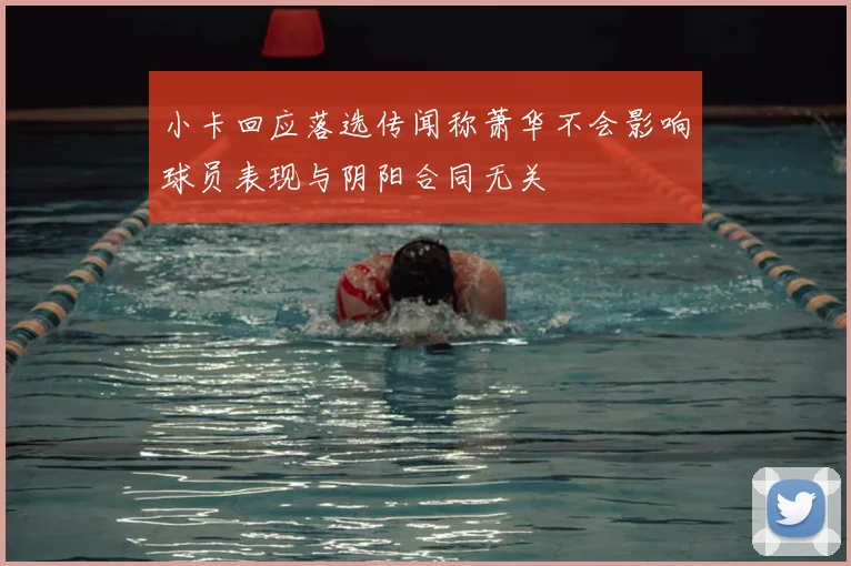 小卡回应落选传闻称萧华不会影响球员表现与阴阳合同无关
