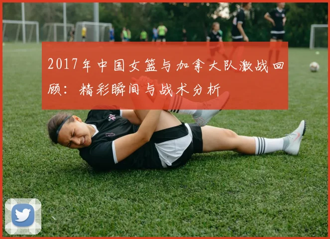 2017年中国女篮与加拿大队激战回顾：精彩瞬间与战术分析