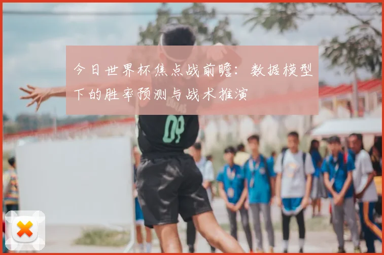 今日世界杯焦点战前瞻：数据模型下的胜率预测与战术推演