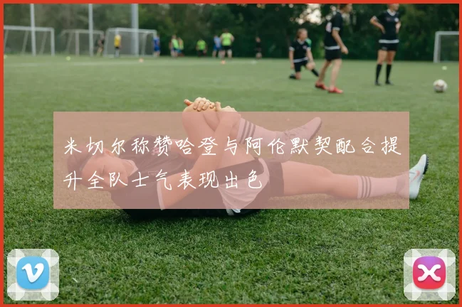 米切尔称赞哈登与阿伦默契配合提升全队士气表现出色